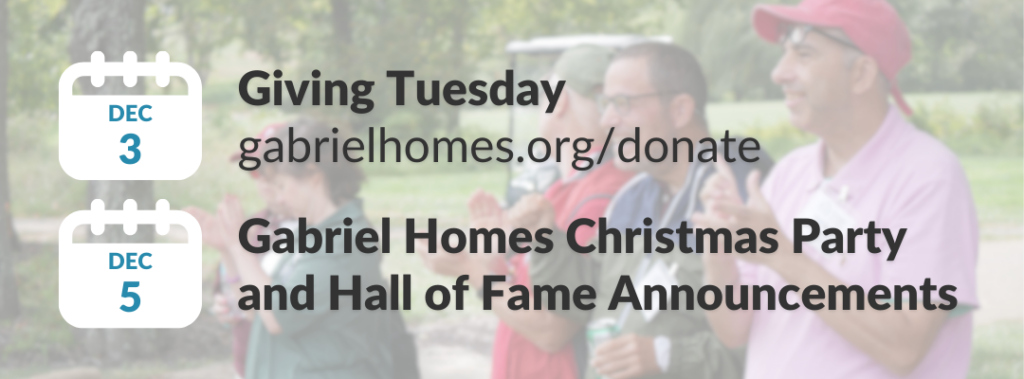 Dec. 3: Giving Tuesday (gabrielhomes.org/donate). Dec. 5: Gabriel Homes Christmas Party and Hall of Fame Announcements.